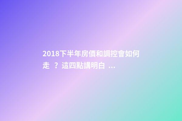 2018下半年房價和調控會如何走？這四點講明白！